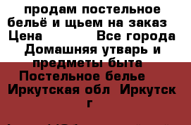 продам постельное бельё и щьем на заказ › Цена ­ 1 700 - Все города Домашняя утварь и предметы быта » Постельное белье   . Иркутская обл.,Иркутск г.